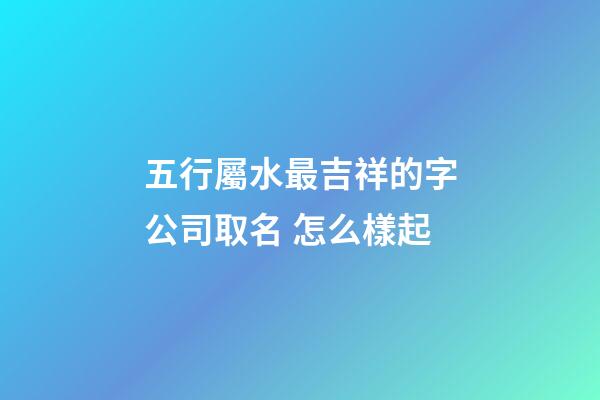 五行屬水最吉祥的字公司取名 怎么樣起-第1張-公司起名-玄機派